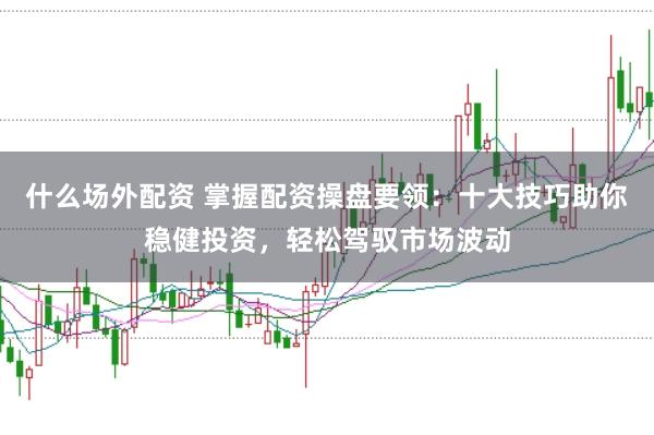 什么场外配资 掌握配资操盘要领：十大技巧助你稳健投资，轻松驾驭市场波动