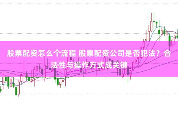 股票配资怎么个流程 股票配资公司是否犯法？合法性与操作方式成关键