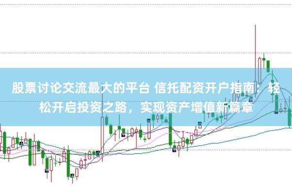 股票讨论交流最大的平台 信托配资开户指南：轻松开启投资之路，实现资产增值新篇章