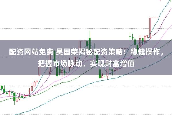 配资网站免费 吴国荣揭秘配资策略：稳健操作，把握市场脉动，实现财富增值
