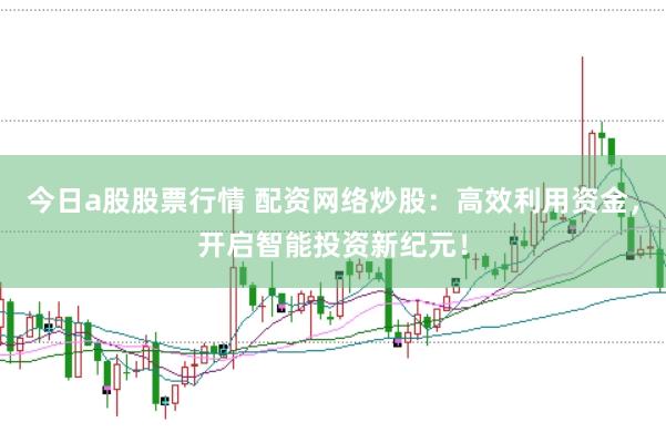 今日a股股票行情 配资网络炒股：高效利用资金，开启智能投资新纪元！
