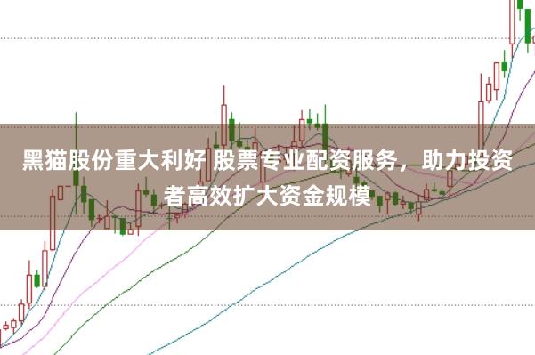 黑猫股份重大利好 股票专业配资服务，助力投资者高效扩大资金规模