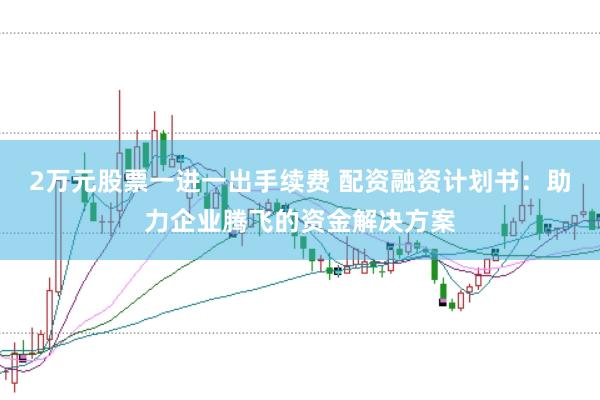 2万元股票一进一出手续费 配资融资计划书：助力企业腾飞的资金解决方案