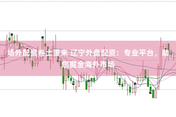 场外配资卷土重来 辽宁外盘配资：专业平台，助您掘金海外市场