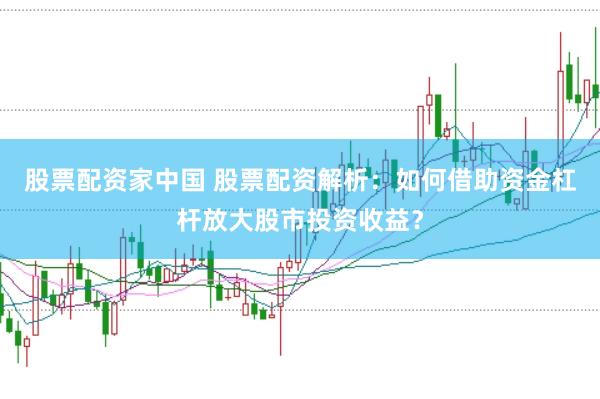 股票配资家中国 股票配资解析：如何借助资金杠杆放大股市投资收益？