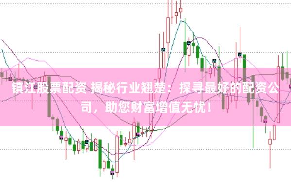 镇江股票配资 揭秘行业翘楚：探寻最好的配资公司，助您财富增值无忧！