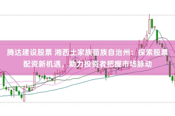 腾达建设股票 湘西土家族苗族自治州：探索股票配资新机遇，助力投资者把握市场脉动