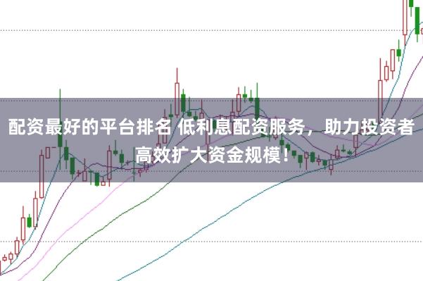 配资最好的平台排名 低利息配资服务，助力投资者高效扩大资金规模！