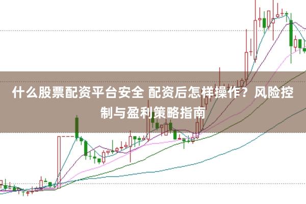 什么股票配资平台安全 配资后怎样操作？风险控制与盈利策略指南