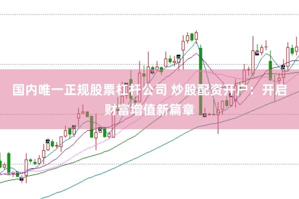 国内唯一正规股票杠杆公司 炒股配资开户：开启财富增值新篇章