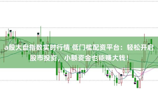a股大盘指数实时行情 低门槛配资平台：轻松开启股市投资，小额资金也能赚大钱！