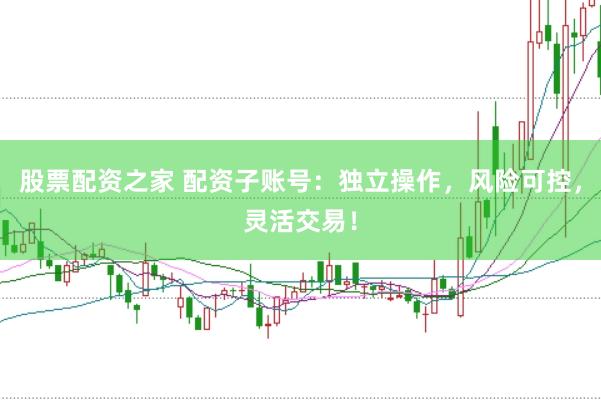 股票配资之家 配资子账号：独立操作，风险可控，灵活交易！