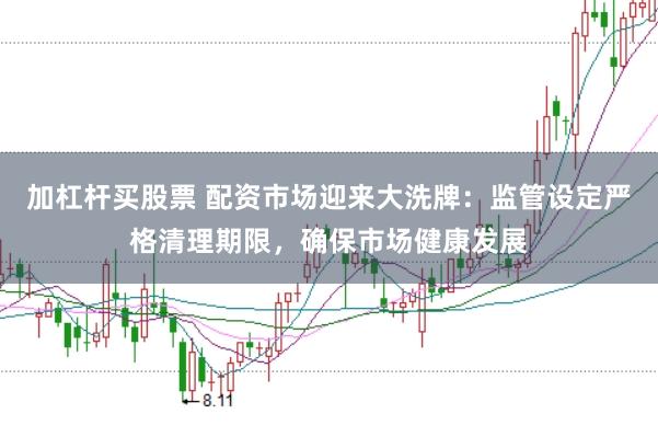 加杠杆买股票 配资市场迎来大洗牌：监管设定严格清理期限，确保市场健康发展