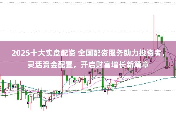 2025十大实盘配资 全国配资服务助力投资者，灵活资金配置，开启财富增长新篇章