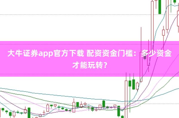 大牛证券app官方下载 配资资金门槛：多少资金才能玩转？