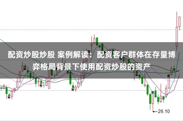 配资炒股炒股 案例解读:配资客户群体在存量博弈格局背景下使用配资炒股的资产