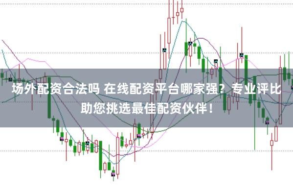 场外配资合法吗 在线配资平台哪家强?专业评比助您挑选最佳配资伙伴!