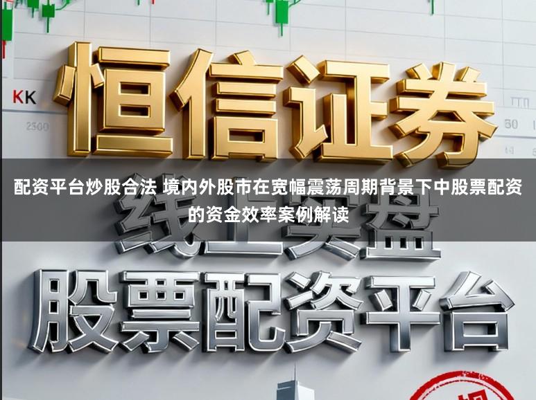 配资平台炒股合法 境内外股市在宽幅震荡周期背景下中股票配资的资金效率案例解读