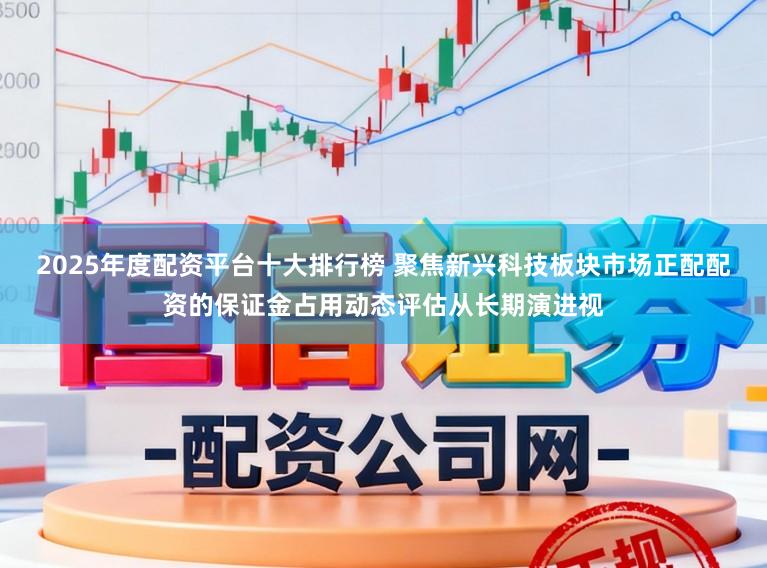 2025年度配资平台十大排行榜 聚焦新兴科技板块市场正配配资的保证金占用动态评估从长期演进视