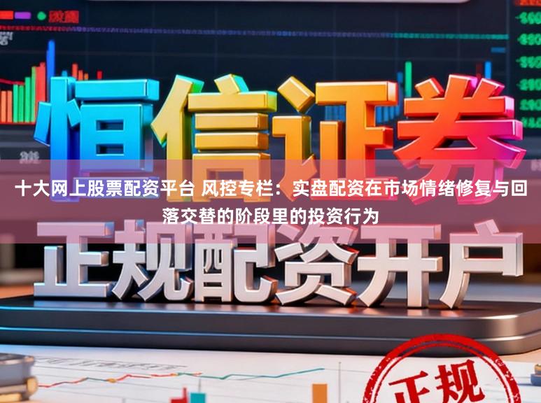 十大网上股票配资平台 风控专栏:实盘配资在市场情绪修复与回落交替的阶段里的投资行为