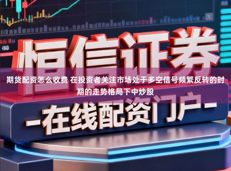 期货配资怎么收费 在投资者关注市场处于多空信号频繁反转的时期的走势格局下中炒股
