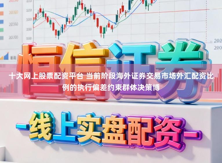 十大网上股票配资平台 当前阶段海外证券交易市场外汇配资比例的执行偏差约束群体决策博