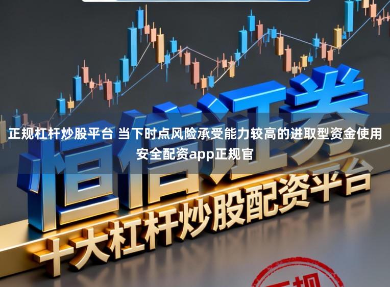 正规杠杆炒股平台 当下时点风险承受能力较高的进取型资金使用安全配资app正规官