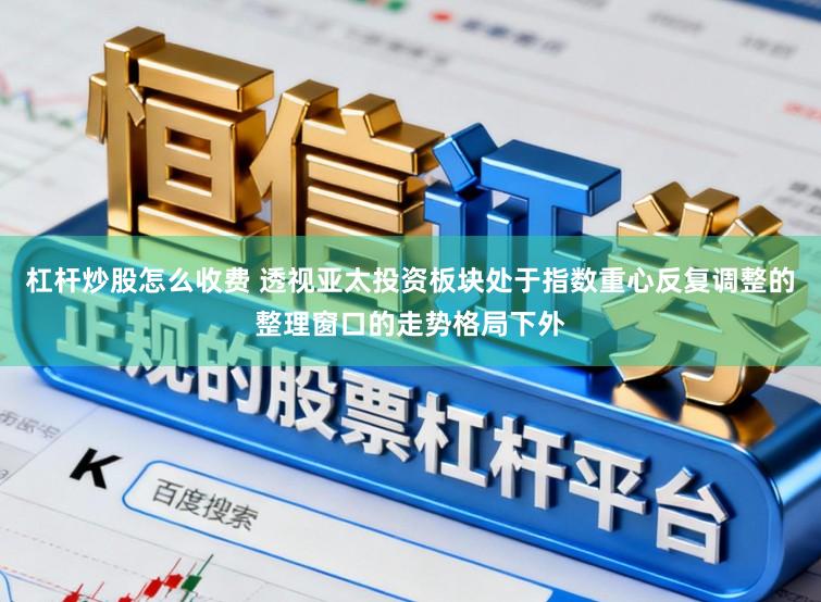 杠杆炒股怎么收费 透视亚太投资板块处于指数重心反复调整的整理窗口的走势格局下外