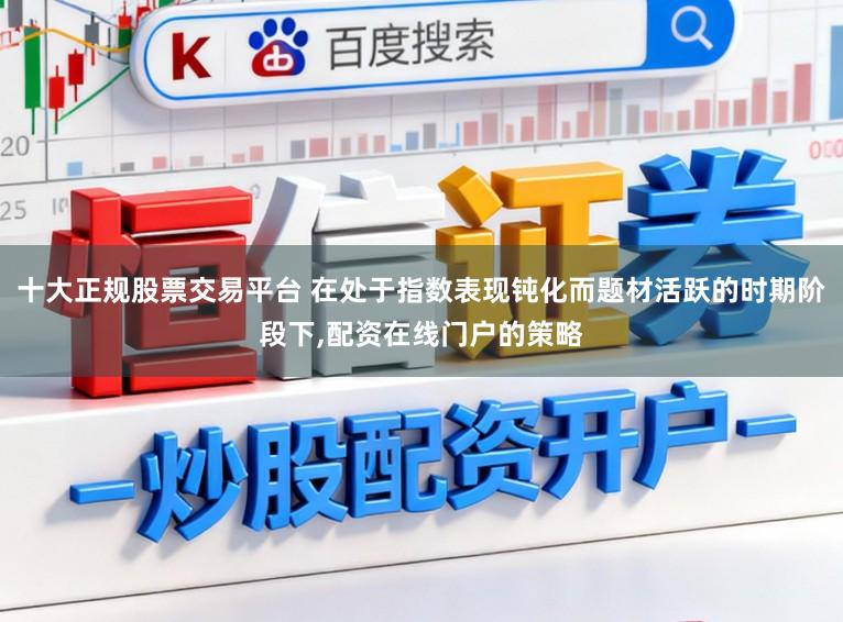 十大正规股票交易平台 在处于指数表现钝化而题材活跃的时期阶段下，配资在线门户的策略